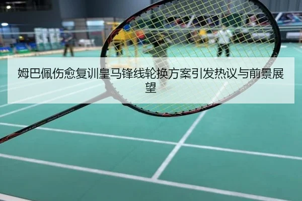 姆巴佩伤愈复训皇马锋线轮换方案引发热议与前景展望