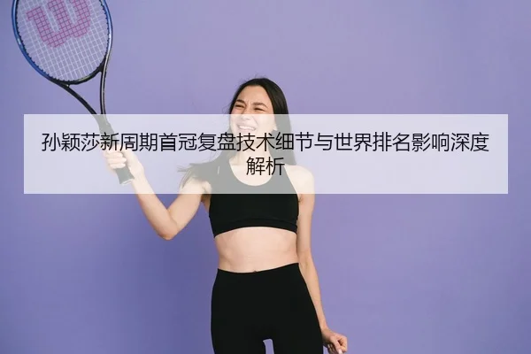 孙颖莎新周期首冠复盘技术细节与世界排名影响深度解析